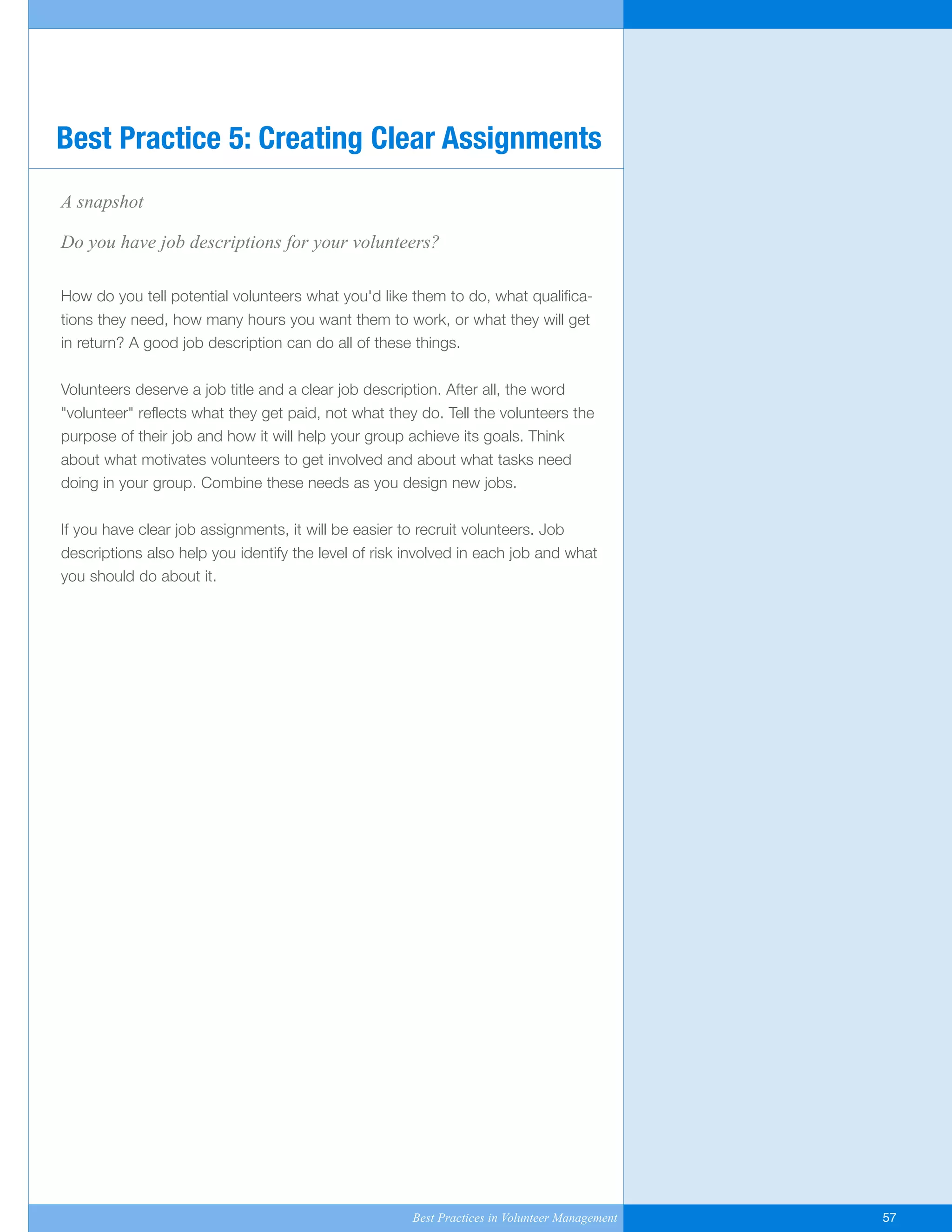 A snapshot
Do you have job descriptions for your volunteers?
How do you tell potential volunteers what you'd like them to do, what qualifica-
tions they need, how many hours you want them to work, or what they will get
in return? A good job description can do all of these things.
Volunteers deserve a job title and a clear job description. After all, the word
"volunteer" reflects what they get paid, not what they do. Tell the volunteers the
purpose of their job and how it will help your group achieve its goals. Think
about what motivates volunteers to get involved and about what tasks need
doing in your group. Combine these needs as you design new jobs.
If you have clear job assignments, it will be easier to recruit volunteers. Job
descriptions also help you identify the level of risk involved in each job and what
you should do about it.
Best Practice 5: Creating Clear Assignments
Best Practices in Volunteer Management 57
Yukon-Best_Practices.qxp 2/28/07 2:17 PM Page 57
 