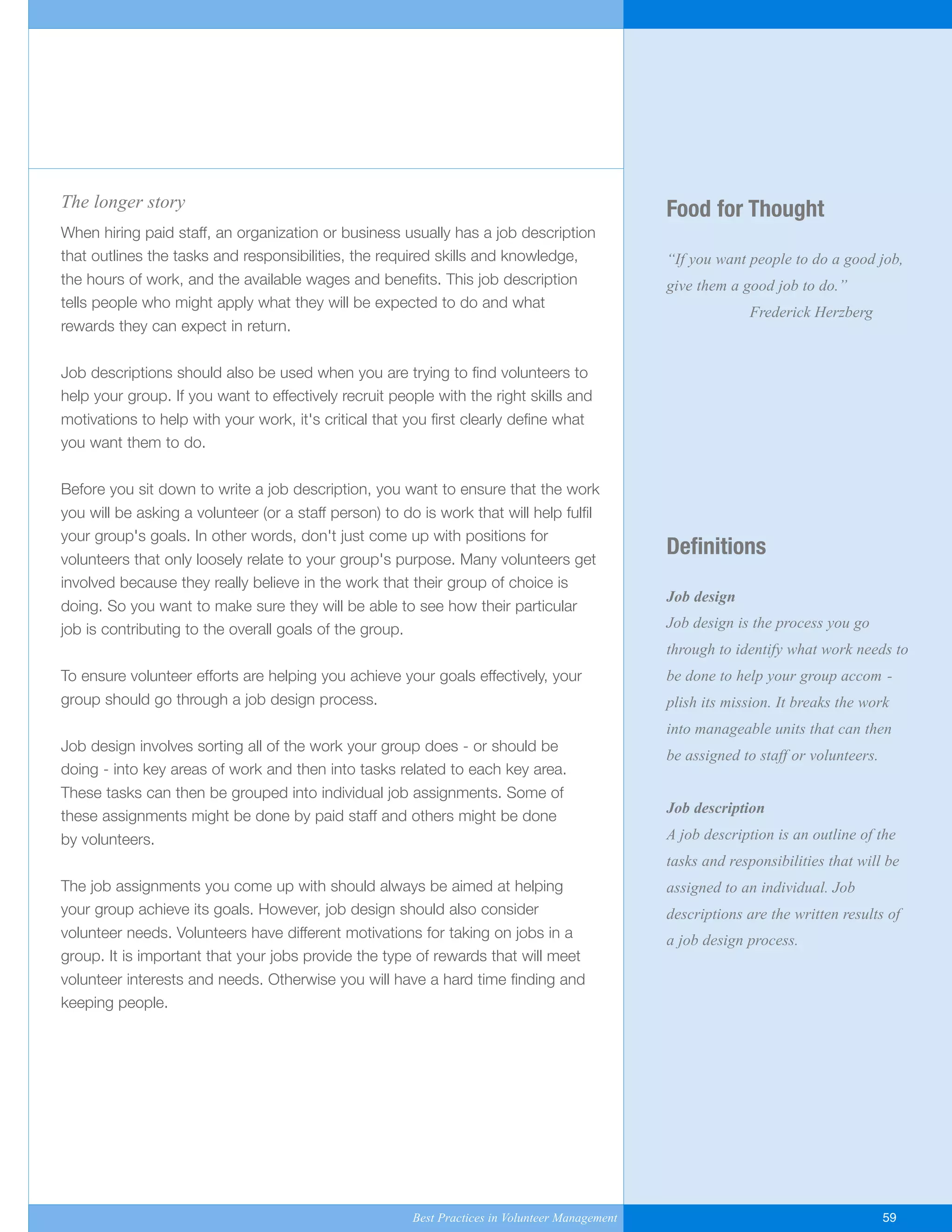 Food for Thought
“If you want people to do a good job,
give them a good job to do.”
Frederick Herzberg
Definitions
Job design
Job design is the process you go
through to identify what work needs to
be done to help your group accom -
plish its mission. It breaks the work
into manageable units that can then
be assigned to staff or volunteers.
Job description
A job description is an outline of the
tasks and responsibilities that will be
assigned to an individual. Job
descriptions are the written results of
a job design process.
The longer story
When hiring paid staff, an organization or business usually has a job description
that outlines the tasks and responsibilities, the required skills and knowledge,
the hours of work, and the available wages and benefits. This job description
tells people who might apply what they will be expected to do and what
rewards they can expect in return.
Job descriptions should also be used when you are trying to find volunteers to
help your group. If you want to effectively recruit people with the right skills and
motivations to help with your work, it's critical that you first clearly define what
you want them to do.
Before you sit down to write a job description, you want to ensure that the work
you will be asking a volunteer (or a staff person) to do is work that will help fulfil
your group's goals. In other words, don't just come up with positions for
volunteers that only loosely relate to your group's purpose. Many volunteers get
involved because they really believe in the work that their group of choice is
doing. So you want to make sure they will be able to see how their particular
job is contributing to the overall goals of the group.
To ensure volunteer efforts are helping you achieve your goals effectively, your
group should go through a job design process.
Job design involves sorting all of the work your group does - or should be
doing - into key areas of work and then into tasks related to each key area.
These tasks can then be grouped into individual job assignments. Some of
these assignments might be done by paid staff and others might be done
by volunteers.
The job assignments you come up with should always be aimed at helping
your group achieve its goals. However, job design should also consider
volunteer needs. Volunteers have different motivations for taking on jobs in a
group. It is important that your jobs provide the type of rewards that will meet
volunteer interests and needs. Otherwise you will have a hard time finding and
keeping people.
Best Practices in Volunteer Management 59
Yukon-Best_Practices.qxp 2/28/07 2:17 PM Page 59
 