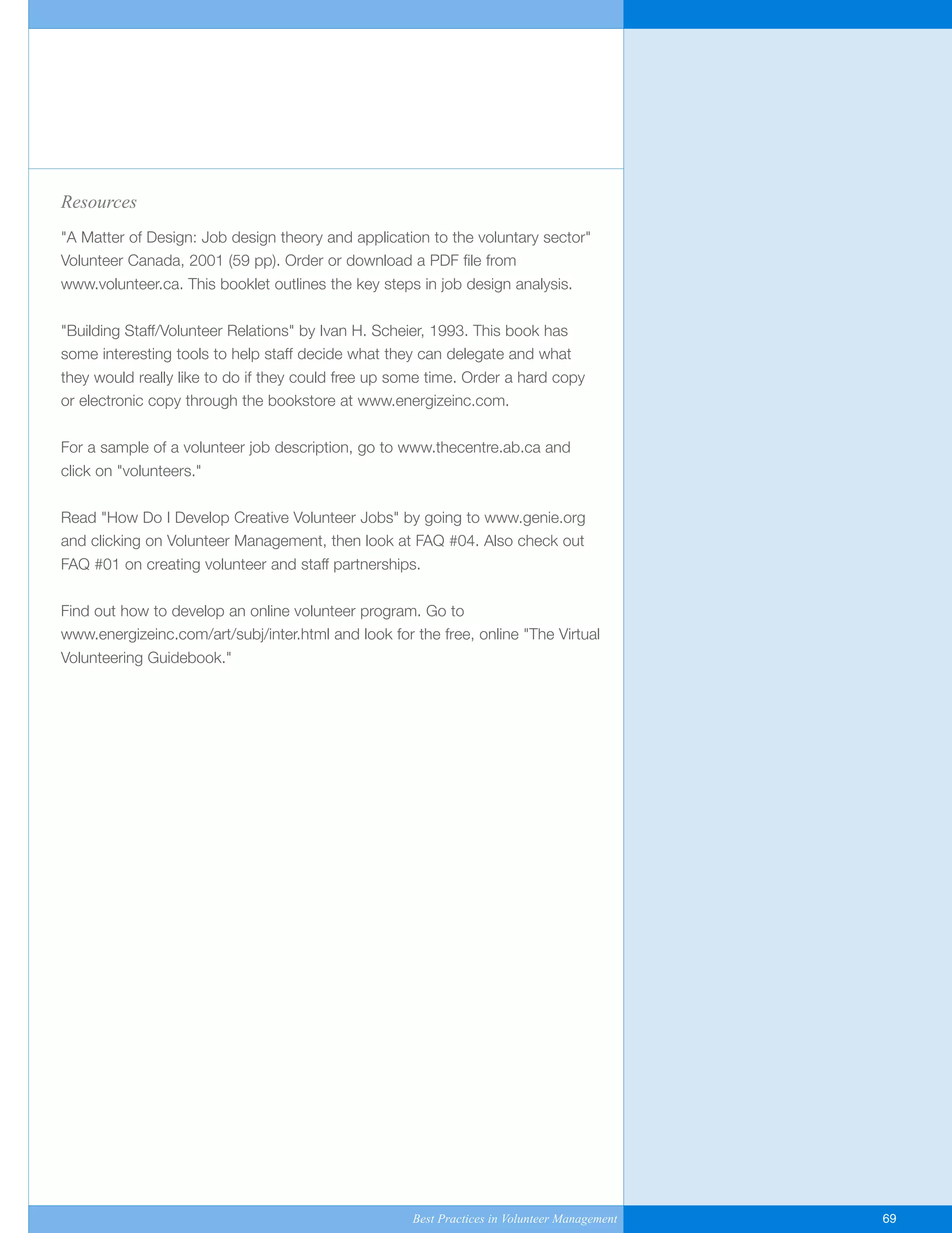 Resources
"A Matter of Design: Job design theory and application to the voluntary sector"
Volunteer Canada, 2001 (59 pp). Order or download a PDF file from
www.volunteer.ca. This booklet outlines the key steps in job design analysis.
"Building Staff/Volunteer Relations" by Ivan H. Scheier, 1993. This book has
some interesting tools to help staff decide what they can delegate and what
they would really like to do if they could free up some time. Order a hard copy
or electronic copy through the bookstore at www.energizeinc.com.
For a sample of a volunteer job description, go to www.thecentre.ab.ca and
click on "volunteers."
Read "How Do I Develop Creative Volunteer Jobs" by going to www.genie.org
and clicking on Volunteer Management, then look at FAQ #04. Also check out
FAQ #01 on creating volunteer and staff partnerships.
Find out how to develop an online volunteer program. Go to
www.energizeinc.com/art/subj/inter.html and look for the free, online "The Virtual
Volunteering Guidebook."
Best Practices in Volunteer Management 69
Yukon-Best_Practices.qxp 2/28/07 2:17 PM Page 69
 