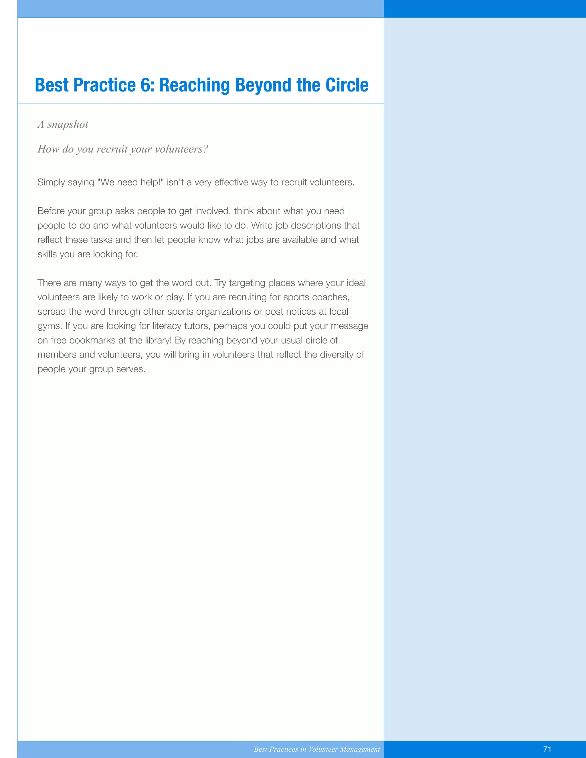 A snapshot
How do you recruit your volunteers?
Simply saying "We need help!" isn't a very effective way to recruit volunteers.
Before your group asks people to get involved, think about what you need
people to do and what volunteers would like to do. Write job descriptions that
reflect these tasks and then let people know what jobs are available and what
skills you are looking for.
There are many ways to get the word out. Try targeting places where your ideal
volunteers are likely to work or play. If you are recruiting for sports coaches,
spread the word through other sports organizations or post notices at local
gyms. If you are looking for literacy tutors, perhaps you could put your message
on free bookmarks at the library! By reaching beyond your usual circle of
members and volunteers, you will bring in volunteers that reflect the diversity of
people your group serves.
Best Practice 6: Reaching Beyond the Circle
Best Practices in Volunteer Management 71
Yukon-Best_Practices.qxp 2/28/07 2:17 PM Page 71
 