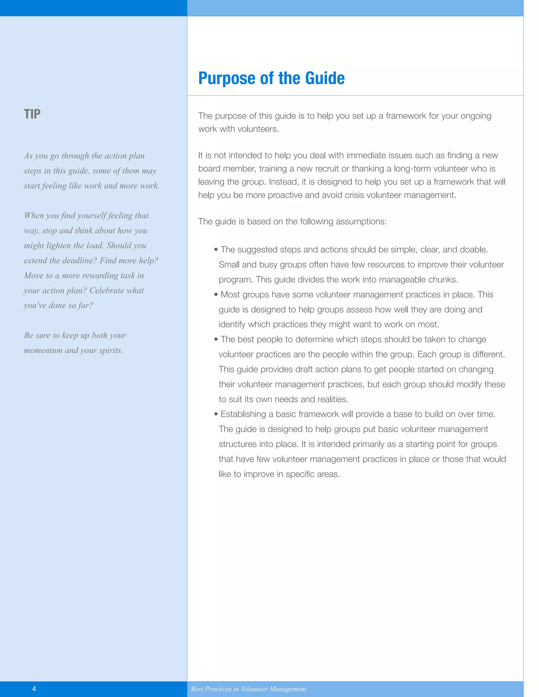 The purpose of this guide is to help you set up a framework for your ongoing
work with volunteers.
It is not intended to help you deal with immediate issues such as finding a new
board member, training a new recruit or thanking a long-term volunteer who is
leaving the group. Instead, it is designed to help you set up a framework that will
help you be more proactive and avoid crisis volunteer management.
The guide is based on the following assumptions:
• The suggested steps and actions should be simple, clear, and doable.
Small and busy groups often have few resources to improve their volunteer
program. This guide divides the work into manageable chunks.
• Most groups have some volunteer management practices in place. This
guide is designed to help groups assess how well they are doing and
identify which practices they might want to work on most.
• The best people to determine which steps should be taken to change
volunteer practices are the people within the group. Each group is different.
This guide provides draft action plans to get people started on changing
their volunteer management practices, but each group should modify these
to suit its own needs and realities.
• Establishing a basic framework will provide a base to build on over time.
The guide is designed to help groups put basic volunteer management
structures into place. It is intended primarily as a starting point for groups
that have few volunteer management practices in place or those that would
like to improve in specific areas.
TIP
As you go through the action plan
steps in this guide, some of them may
start feeling like work and more work.
When you find yourself feeling that
way, stop and think about how you
might lighten the load. Should you
extend the deadline? Find more help?
Move to a more rewarding task in
your action plan? Celebrate what
you've done so far?
Be sure to keep up both your
momentum and your spirits.
Purpose of the Guide
4 Best Practices in Volunteer Management
Yukon-Best_Practices.qxp 2/28/07 2:17 PM Page 4
 