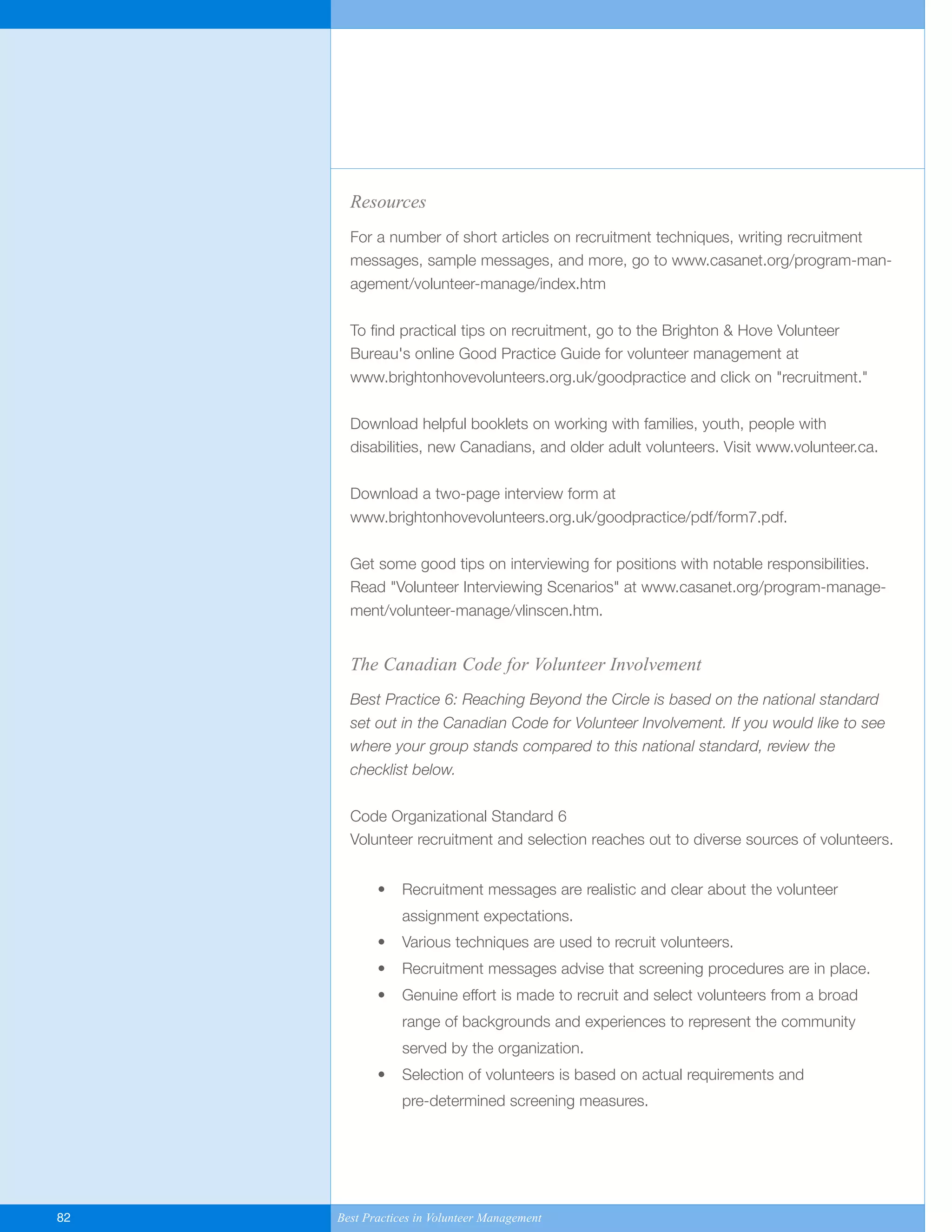 Resources
For a number of short articles on recruitment techniques, writing recruitment
messages, sample messages, and more, go to www.casanet.org/program-man-
agement/volunteer-manage/index.htm
To find practical tips on recruitment, go to the Brighton & Hove Volunteer
Bureau's online Good Practice Guide for volunteer management at
www.brightonhovevolunteers.org.uk/goodpractice and click on "recruitment."
Download helpful booklets on working with families, youth, people with
disabilities, new Canadians, and older adult volunteers. Visit www.volunteer.ca.
Download a two-page interview form at
www.brightonhovevolunteers.org.uk/goodpractice/pdf/form7.pdf.
Get some good tips on interviewing for positions with notable responsibilities.
Read "Volunteer Interviewing Scenarios" at www.casanet.org/program-manage-
ment/volunteer-manage/vlinscen.htm.
The Canadian Code for Volunteer Involvement
Best Practice 6: Reaching Beyond the Circle is based on the national standard
set out in the Canadian Code for Volunteer Involvement. If you would like to see
where your group stands compared to this national standard, review the
checklist below.
Code Organizational Standard 6
Volunteer recruitment and selection reaches out to diverse sources of volunteers.
• Recruitment messages are realistic and clear about the volunteer
assignment expectations.
• Various techniques are used to recruit volunteers.
• Recruitment messages advise that screening procedures are in place.
• Genuine effort is made to recruit and select volunteers from a broad
range of backgrounds and experiences to represent the community
served by the organization.
• Selection of volunteers is based on actual requirements and
pre-determined screening measures.
82 Best Practices in Volunteer Management
Yukon-Best_Practices.qxp 2/28/07 2:17 PM Page 82
 