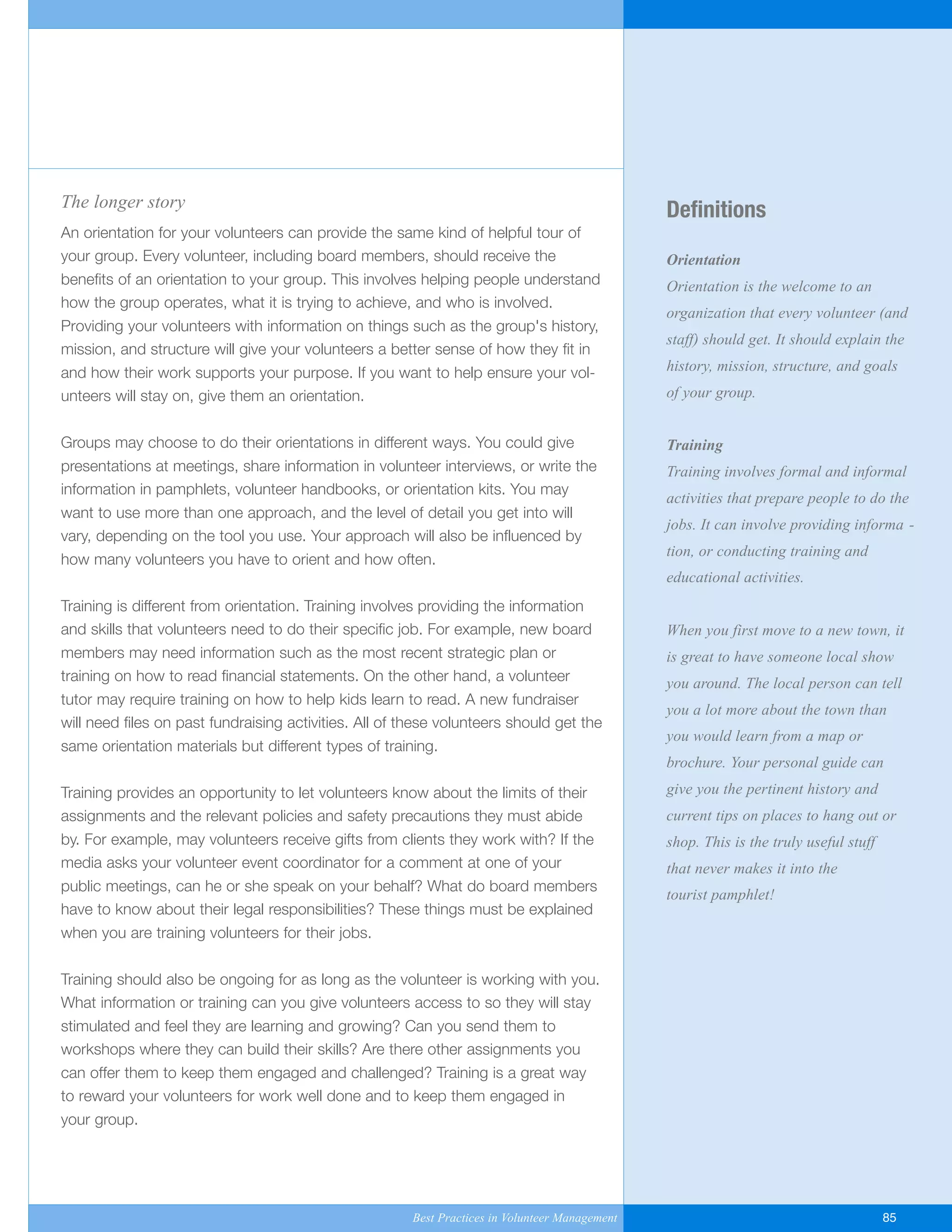 Definitions
Orientation
Orientation is the welcome to an
organization that every volunteer (and
staff) should get. It should explain the
history, mission, structure, and goals
of your group.
Training
Training involves formal and informal
activities that prepare people to do the
jobs. It can involve providing informa -
tion, or conducting training and
educational activities.
When you first move to a new town, it
is great to have someone local show
you around. The local person can tell
you a lot more about the town than
you would learn from a map or
brochure. Your personal guide can
give you the pertinent history and
current tips on places to hang out or
shop. This is the truly useful stuff
that never makes it into the
tourist pamphlet!
The longer story
An orientation for your volunteers can provide the same kind of helpful tour of
your group. Every volunteer, including board members, should receive the
benefits of an orientation to your group. This involves helping people understand
how the group operates, what it is trying to achieve, and who is involved.
Providing your volunteers with information on things such as the group's history,
mission, and structure will give your volunteers a better sense of how they fit in
and how their work supports your purpose. If you want to help ensure your vol-
unteers will stay on, give them an orientation.
Groups may choose to do their orientations in different ways. You could give
presentations at meetings, share information in volunteer interviews, or write the
information in pamphlets, volunteer handbooks, or orientation kits. You may
want to use more than one approach, and the level of detail you get into will
vary, depending on the tool you use. Your approach will also be influenced by
how many volunteers you have to orient and how often.
Training is different from orientation. Training involves providing the information
and skills that volunteers need to do their specific job. For example, new board
members may need information such as the most recent strategic plan or
training on how to read financial statements. On the other hand, a volunteer
tutor may require training on how to help kids learn to read. A new fundraiser
will need files on past fundraising activities. All of these volunteers should get the
same orientation materials but different types of training.
Training provides an opportunity to let volunteers know about the limits of their
assignments and the relevant policies and safety precautions they must abide
by. For example, may volunteers receive gifts from clients they work with? If the
media asks your volunteer event coordinator for a comment at one of your
public meetings, can he or she speak on your behalf? What do board members
have to know about their legal responsibilities? These things must be explained
when you are training volunteers for their jobs.
Training should also be ongoing for as long as the volunteer is working with you.
What information or training can you give volunteers access to so they will stay
stimulated and feel they are learning and growing? Can you send them to
workshops where they can build their skills? Are there other assignments you
can offer them to keep them engaged and challenged? Training is a great way
to reward your volunteers for work well done and to keep them engaged in
your group.
Best Practices in Volunteer Management 85
Yukon-Best_Practices.qxp 2/28/07 2:17 PM Page 85
 