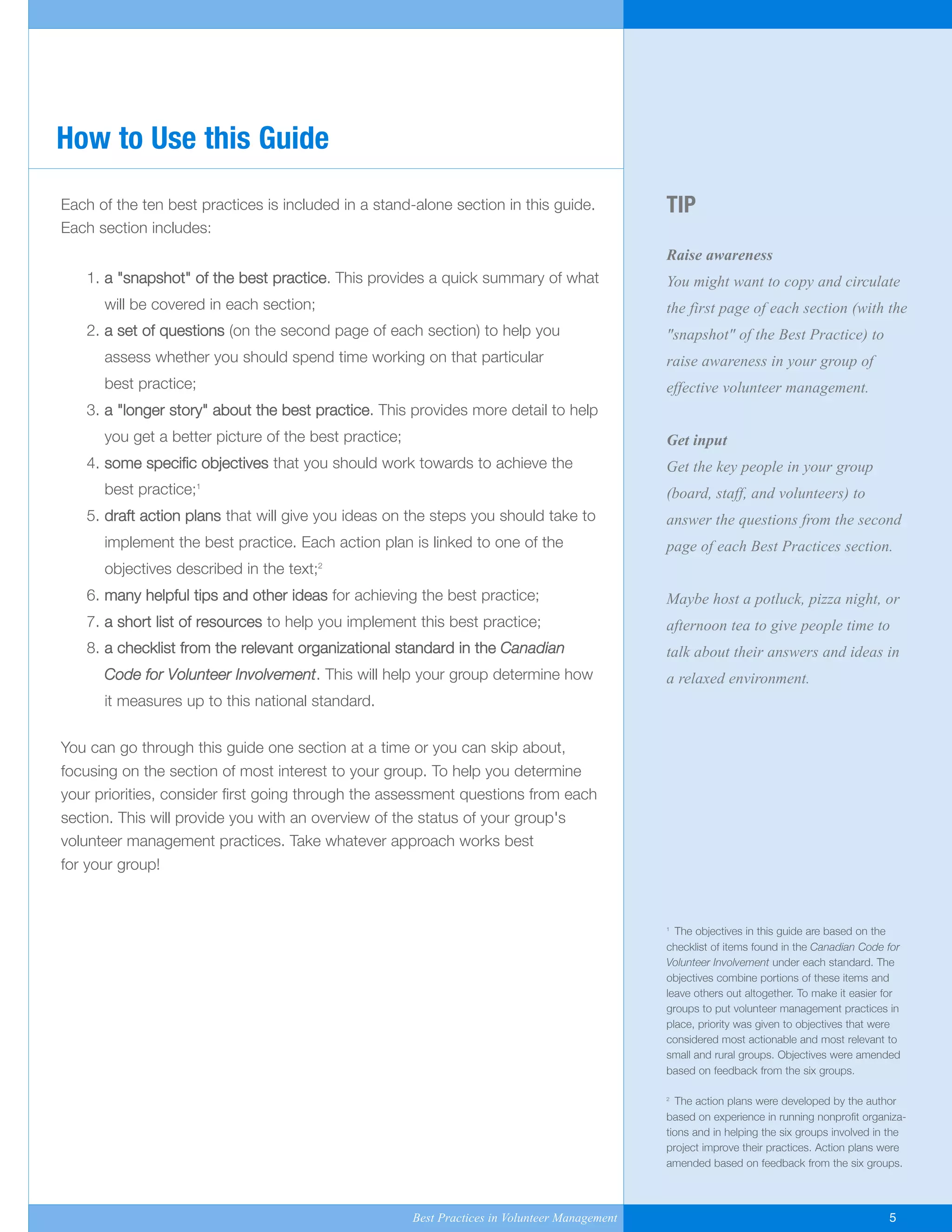 TIP
Raise awareness
You might want to copy and circulate
the first page of each section (with the
"snapshot" of the Best Practice) to
raise awareness in your group of
effective volunteer management.
Get input
Get the key people in your group
(board, staff, and volunteers) to
answer the questions from the second
page of each Best Practices section.
Maybe host a potluck, pizza night, or
afternoon tea to give people time to
talk about their answers and ideas in
a relaxed environment.
1
The objectives in this guide are based on the
checklist of items found in the Canadian Code for
Volunteer Involvement under each standard. The
objectives combine portions of these items and
leave others out altogether. To make it easier for
groups to put volunteer management practices in
place, priority was given to objectives that were
considered most actionable and most relevant to
small and rural groups. Objectives were amended
based on feedback from the six groups.
2
The action plans were developed by the author
based on experience in running nonprofit organiza-
tions and in helping the six groups involved in the
project improve their practices. Action plans were
amended based on feedback from the six groups.
Each of the ten best practices is included in a stand-alone section in this guide.
Each section includes:
1. a "snapshot" of the best practice. This provides a quick summary of what
will be covered in each section;
2. a set of questions (on the second page of each section) to help you
assess whether you should spend time working on that particular
best practice;
3. a "longer story" about the best practice. This provides more detail to help
you get a better picture of the best practice;
4. some specific objectives that you should work towards to achieve the
best practice;1
5. draft action plans that will give you ideas on the steps you should take to
implement the best practice. Each action plan is linked to one of the
objectives described in the text;2
6. many helpful tips and other ideas for achieving the best practice;
7. a short list of resources to help you implement this best practice;
8. a checklist from the relevant organizational standard in the Canadian
Code for Volunteer Involvement. This will help your group determine how
it measures up to this national standard.
You can go through this guide one section at a time or you can skip about,
focusing on the section of most interest to your group. To help you determine
your priorities, consider first going through the assessment questions from each
section. This will provide you with an overview of the status of your group's
volunteer management practices. Take whatever approach works best
for your group!
How to Use this Guide
Best Practices in Volunteer Management 5
Yukon-Best_Practices.qxp 2/28/07 2:17 PM Page 5
 