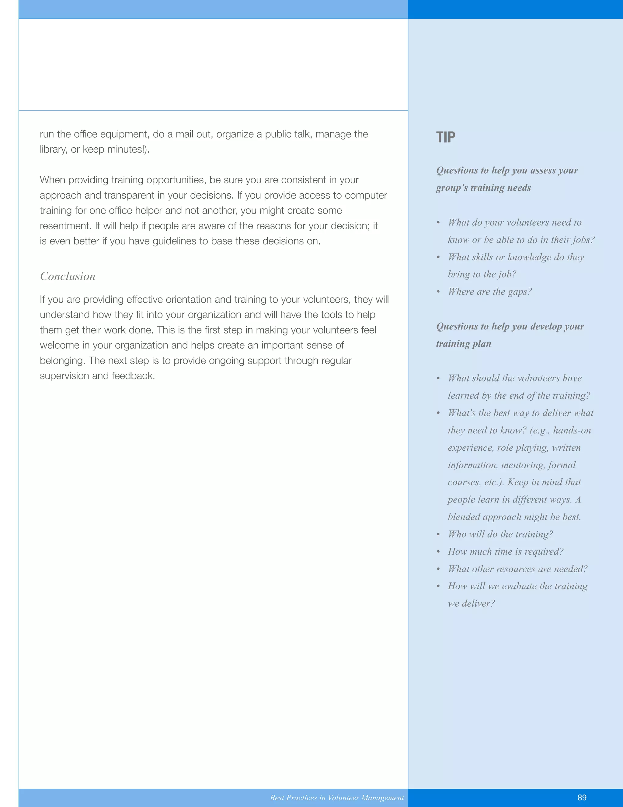 TIP
Questions to help you assess your
group's training needs
• What do your volunteers need to
know or be able to do in their jobs?
• What skills or knowledge do they
bring to the job?
• Where are the gaps?
Questions to help you develop your
training plan
• What should the volunteers have
learned by the end of the training?
• What's the best way to deliver what
they need to know? (e.g., hands-on
experience, role playing, written
information, mentoring, formal
courses, etc.). Keep in mind that
people learn in different ways. A
blended approach might be best.
• Who will do the training?
• How much time is required?
• What other resources are needed?
• How will we evaluate the training
we deliver?
run the office equipment, do a mail out, organize a public talk, manage the
library, or keep minutes!).
When providing training opportunities, be sure you are consistent in your
approach and transparent in your decisions. If you provide access to computer
training for one office helper and not another, you might create some
resentment. It will help if people are aware of the reasons for your decision; it
is even better if you have guidelines to base these decisions on.
Conclusion
If you are providing effective orientation and training to your volunteers, they will
understand how they fit into your organization and will have the tools to help
them get their work done. This is the first step in making your volunteers feel
welcome in your organization and helps create an important sense of
belonging. The next step is to provide ongoing support through regular
supervision and feedback.
Best Practices in Volunteer Management 89
Yukon-Best_Practices.qxp 2/28/07 2:17 PM Page 89
 