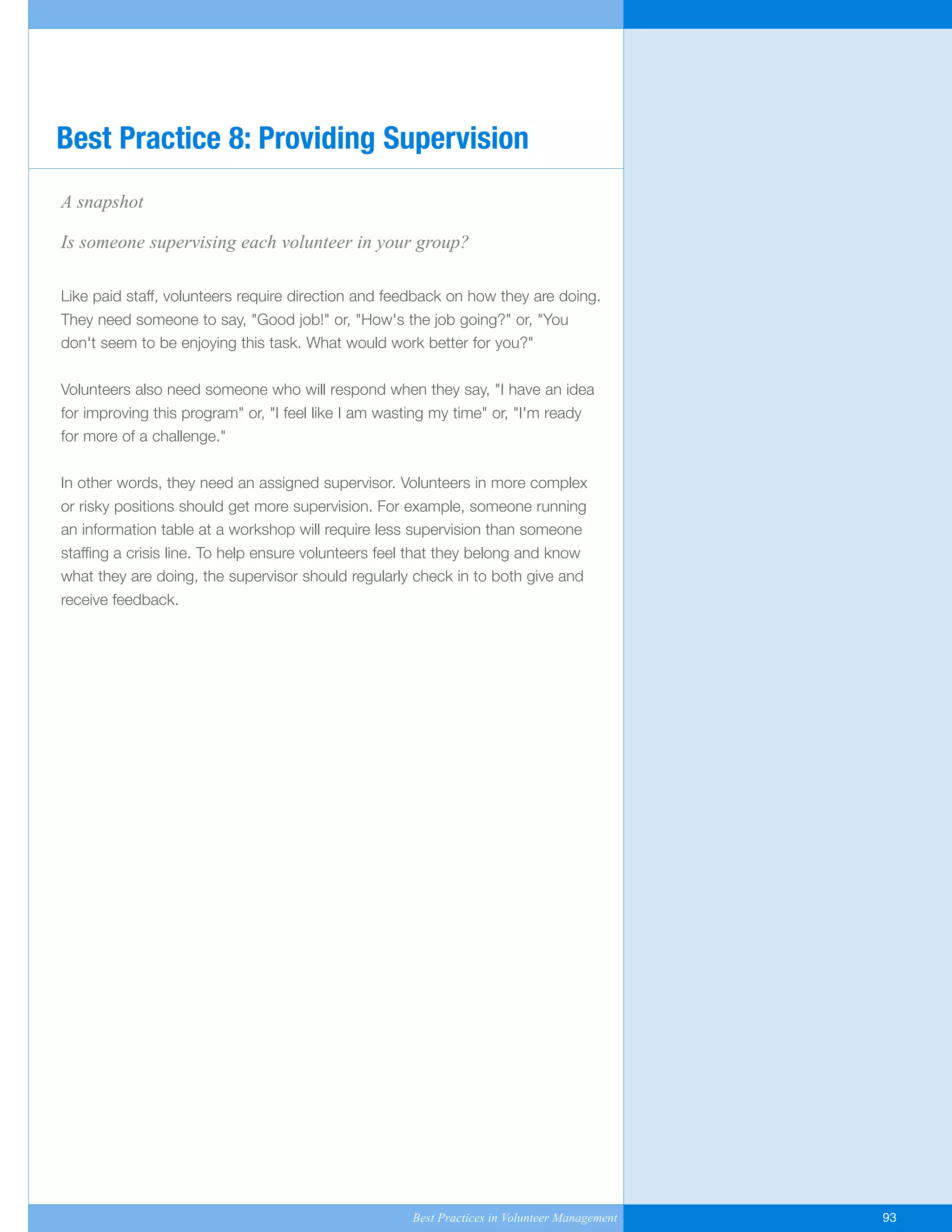 A snapshot
Is someone supervising each volunteer in your group?
Like paid staff, volunteers require direction and feedback on how they are doing.
They need someone to say, "Good job!" or, "How's the job going?" or, "You
don't seem to be enjoying this task. What would work better for you?"
Volunteers also need someone who will respond when they say, "I have an idea
for improving this program" or, "I feel like I am wasting my time" or, "I'm ready
for more of a challenge."
In other words, they need an assigned supervisor. Volunteers in more complex
or risky positions should get more supervision. For example, someone running
an information table at a workshop will require less supervision than someone
staffing a crisis line. To help ensure volunteers feel that they belong and know
what they are doing, the supervisor should regularly check in to both give and
receive feedback.
Best Practice 8: Providing Supervision
Best Practices in Volunteer Management 93
Yukon-Best_Practices.qxp 2/28/07 2:17 PM Page 93
 