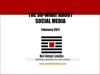 THE SO-WHAT ABOUT
   SOCIAL MEDIA
       February 2011




  Building capacities for new visions
     www.markholmgren.com

                                www.markholmgren.com
 