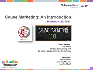 Cause Marketing: An Introduction
                                         September 27, 2011




                                                       Guest Speaker:
                                                             Joe Waters
                                             Blogger, Selfishgiving.com
                               Co-author, Cause Marketing for Dummies


                                                           Moderator:
                                                       Casey Brennan
                                                    Marketing Manager
                                                       VolunteerMatch
Confidential and Proprietary                                              1
 