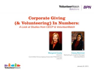 Corporate Giving
(& Volunteering) In Numbers:
 A Look at Studies from CECP & VolunteerMatch




                                  Margaret Coady                  Casey Brennan
                                             Director   Marketing & Insights Manager
        Committee Encouraging Corporate Philanthropy                  VolunteerMatch
                                             (CECP)



                                                                          January 22, 2013
 