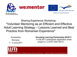 CENTRAS CONSTANTZA –
 THE VOLUNTEERING CENTRE




                           Sharing Experience Workshop:
 "Volunteer Mentoring as an Efficient and Effective
Adult Learning Strategy – Lessons Learned and Best
 Practice from Romanian Experience"
        Constantza                    Grundvig Learning Partnership 2010/11
          Romania                     1-3.06.2011 participants registration sheet
      1 – 3 June 2011                   project nr: LLP/AT-430/132/10
 