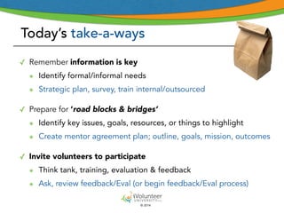 Today’s take-a-ways 
© 2014 
✓ Remember information is key 
๏ Identify formal/informal needs 
๏ Strategic plan, survey, train internal/outsourced 
! 
✓ Prepare for ‘road blocks & bridges’ 
๏ Identify key issues, goals, resources, or things to highlight 
๏ Create mentor agreement plan; outline, goals, mission, outcomes 
! 
✓ Invite volunteers to participate 
๏ Think tank, training, evaluation & feedback 
๏ Ask, review feedback/Eval (or begin feedback/Eval process) 
 