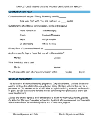 SAMPLE FORMS Deanna Lynn Cole iVolunteer UNIVERSITY.com 18NOV14 
! 
COMMUNICATION PLAN ! 
Communication will happen: Weekly Bi-weekly Monthly ______ 
! 
SUN MON TUE WED THU FRI SAT SUN at: _____ AM/PM ! 
Suitable forms of additional communication. (circle all that apply) 
! 
Phone Home / Cell Texts Messaging ! 
Emails Facebook Messages ! 
Skype Google Hangout ! 
On-site meeting Off-site meeting ! 
Primary form of communication will be: ________________________ 
! 
Are there specific days or hours that you will not be available? 
! 
Mentor: Mentee: 
! 
What time is too late to call? 
! 
Mentor: Mentee: 
! 
We will respond to each other’s communication within: _____ Hour(s) _____ Day(s) 
!! 
CONTACT AGREEMENT ! 
The duration of the formal mentoring program is (XX) days/months. Mentors are encour-aged 
to continue the relationship on a voluntary basis. Contacts with mentee may be in 
person or via (X). Mentee/mentor should allow enough time during a contact for discussion 
of goals, as well as questions from the mentee concerning their professional and/or per-sonal 
development. 
! 
Mentee and Mentor agree to meet at least once a month for twelve (12) months, provide 
the Volunteer Manager/Supervisor with written feedback after each contact, and to provide 
a final evaluation of the relationship at the end of the formal program. !!! 
_________________________________ ____________________________ 
Mentee Signature and Date Mentor Signature and Date 
 