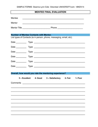SAMPLE FORMS Deanna Lynn Cole iVolunteer UNIVERSITY.com 18NOV14 ! 
MENTEE FINAL EVALUATION 
! 
Mentee _____________________________________________________ 
! 
Mentor _____________________________________________________ 
! 
Mentor Title ________________________ Phone ______________________ 
!! 
Number of Mentee Contacts with Mentor. 
List types of Contacts (ie in person, phone, messaging, email, etc). 
! 
Date _________ Type ____________________________________________ 
! 
Date _________ Type ____________________________________________ 
! 
Date _________ Type ____________________________________________ 
! 
Date _________ Type ____________________________________________ 
! 
Date _________ Type ____________________________________________ 
! 
Date _________ Type ____________________________________________ 
!! 
Overall, how would you rate the mentoring experience? ! 
5 – Excellent 4- Good 3 – Satisfactory 2- Fair 1- Poor ! 
Comments ______________________________________________________ ! 
________________________________________________________________ ! 
________________________________________________________________ ! 
________________________________________________________________ ! 
________________________________________________________________ ! 
________________________________________________________________ ! 
________________________________________________________________ ! 
________________________________________________________________ ! 
________________________________________________________________ !! 
 