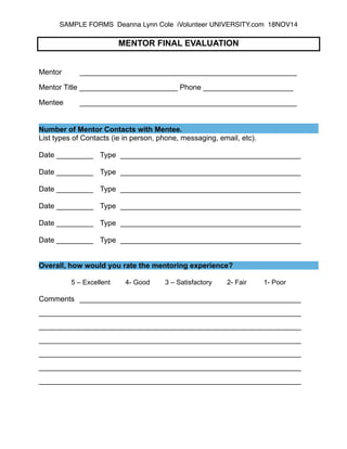 SAMPLE FORMS Deanna Lynn Cole iVolunteer UNIVERSITY.com 18NOV14 ! 
MENTOR FINAL EVALUATION 
!! 
Mentor _____________________________________________________ ! 
Mentor Title ________________________ Phone ______________________ ! 
Mentee _____________________________________________________ 
Number of Mentor Contacts with Mentee. 
List types of Contacts (ie in person, phone, messaging, email, etc). 
! 
Date _________ Type ____________________________________________ 
! 
Date _________ Type ____________________________________________ 
! 
Date _________ Type ____________________________________________ 
! 
Date _________ Type ____________________________________________ 
! 
Date _________ Type ____________________________________________ 
! 
Date _________ Type ____________________________________________ 
!! 
Overall, how would you rate the mentoring experience? ! 
5 – Excellent 4- Good 3 – Satisfactory 2- Fair 1- Poor ! 
Comments ______________________________________________________ ! 
________________________________________________________________ ! 
________________________________________________________________ ! 
________________________________________________________________ ! 
________________________________________________________________ ! 
________________________________________________________________ ! 
________________________________________________________________ 
 