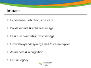 Impact 
• Experience. Retention, advocate 
• Builds morale & enhances image 
• Less turn over rates; Cost savings 
• Growth/expand; synergy, skill force-multiplier 
• Awareness & recognition 
• Future legacy 
© 2014 
 