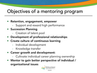 Objectives of a mentoring program 
• Retention, engagement, empower 
- Support and reward high performance 
© 2014 
• Succession Planning 
- Creation of talent pool 
• Development of professional relationships 
• Create culture of continuous learning 
- Individual development 
- Knowledge transfer 
• Career growth and development: 
- Cultivate individual career planning ownership 
• Mentor to gain better perspective of individual / 
organizational issues 
 