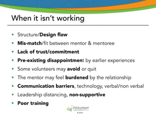 When it isn’t working 
• Structure/Design flaw 
• Mis-match/fit between mentor & mentoree 
• Lack of trust/commitment 
• Pre-existing disappointment by earlier experiences 
• Some volunteers may avoid or quit 
• The mentor may feel burdened by the relationship 
• Communication barriers, technology, verbal/non verbal 
• Leadership distancing, non-supportive 
• Poor training 
© 2014 
 