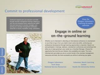 Commit to professional development

             Continue to expand upon your education and skills                                                                   View the
             through volunteer management trainings, keeping up                                                            Oregon Volunteers
             with new and emerging trends, exploring new helpful                                                            training & events
             tools and resources for volunteer managers, and                                                                     calendar
             earning your volunteer management certification.
             Subscribe to industry newsletters, blogs, publications

                                                                                 Engage in online or
                                                                               on-the-ground learning
                                                                      Whether you’re interested in attending an international conference on volunteerism
                                                                      or you’d like to log-in from your desk to learn some new skills, continuing your
                                                                      professional development through learning opportunities is important. Search out
                                                                      and participate in trainings, webinars, volunteerism conferences and workshops that
                                                                      allow you to keep growing in your career as a Volunteer Manager. Choose the
previous




                                                                      opportunity that most fits your interest, time availability and needs. The more
                                                                      informed and up-to-date you are on current trends in the volunteer management,
                                                                      resources and tools, the more successful you will be in achieving your goals.
next




                                                                          Oregon Volunteers                        Volunteer Match Learning
                                                                              Tech Soup                                     Center
                                                                      National Service Resources                  Hands On University Online
contact
 