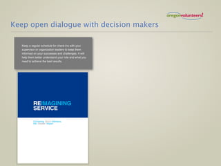 Keep open dialogue with decision makers

  Keep a regular schedule for check-ins with your
  supervisor or organization leaders to keep them
  informed on your successes and challenges. It will
  help them better understand your role and what you
  need to achieve the best results.




          REIMAGINING
          SERVICE

          Converting Good Intentions
          into Greater Impact
 