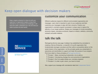 Keep open dialogue with decision makers
                                                                  customize your communication
             Keep a regular schedule for check-ins with your
                                                                  Different audiences respond to different communication approaches and
             supervisor or organization leaders to keep them
             informed on your successes and challenges. It will
                                                                  messages. Learn what is important to each of your audiences and then
             help them better understand your role and what you   customize your messages to align with their concerns. Position your
             need to achieve the best results.                    organization’s volunteer program successes in unique ways to capture the
                                                                  attention of your target audience. Design your messages to include storytelling,
                                                                  economic impact, volunteers as donors, impact on mission, statistics, community
                                                                  outreach and public relations.



                                                                  talk the talk
                                                                  Reimagining Service (see page 3 sidebar) has established four principles to
                                                                  creating a Service Enterprise, a nonprofit or for-profit organization that
                      REIMAGINING                                 fundamentally leverages volunteers and their skills to successfully deliver on the
                      SERVICE
previous




                                                                  social mission of the organization. Let the principles guide your presentation to
                                                                  executives and stockholders to support and foster the success of your program.
                                                                  Find more detail on these principles at Reimagining Service.
                      Converting Good Intentions
                      into Greater Impact                           ✦ Principle 1: Make volunteering fundamental, not an add-on.
                                                                    ✦ Principle 2: Volunteering changes the core economics of organizations
next




                                                                    ✦ Principle 3: Don’t let supply dictate your volunteer programs.
                                                                    ✦ Principle 4: In order to get a return, you have to invest.



                                                                  Also, support your message with volunteerism data from Independent Sector.
contact
 