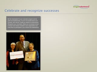 Celebrate and recognize successes

 Be the cheerleader for your volunteer program and its
 great accomplishments. If you’re not excited about your
 success, who will be? Create an arsenal of achievement.
 Recognize your volunteers. Make your successes known
 to those most closely invested in your organization and
 invite them to participate in your events and celebrations!
 