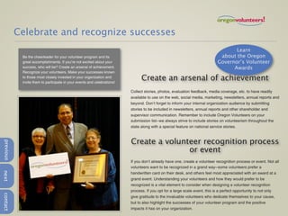 Celebrate and recognize successes
                                                                                                                                    Learn
            Be the cheerleader for your volunteer program and its                                                             about the Oregon
            great accomplishments. If you’re not excited about your                                                          Governor’s Volunteer
            success, who will be? Create an arsenal of achievement.                                                                Awards
            Recognize your volunteers. Make your successes known
            to those most closely invested in your organization and
            invite them to participate in your events and celebrations!
                                                                                Create an arsenal of achievement
                                                                          Collect stories, photos, evaluation feedback, media coverage, etc. to have readily
                                                                          available to use on the web, social media, marketing, newsletters, annual reports and
                                                                          beyond. Don’t forget to inform your internal organization audience by submitting
                                                                          stories to be included in newsletters, annual reports and other shareholder and
                                                                          supervisor communication. Remember to include Oregon Volunteers on your
                                                                          submission list--we always strive to include stories on volunteerism throughout the
                                                                          state along with a special feature on national service stories.



                                                                          Create a volunteer recognition process
previous




                                                                                         or event
                                                                          If you don’t already have one, create a volunteer recognition process or event. Not all
                                                                          volunteers want to be recognized in a grand way--some volunteers prefer a
next




                                                                          handwritten card on their desk, and others feel most appreciated with an award at a
                                                                          grand event. Understanding your volunteers and how they would prefer to be
                                                                          recognized is a vital element to consider when designing a volunteer recognition
                                                                          process. If you opt for a large scale event, this is a perfect opportunity to not only
contact




                                                                          give gratitude to the invaluable volunteers who dedicate themselves to your cause,
                                                                          but to also highlight the successes of your volunteer program and the positive
                                                                          impacts it has on your organization.
 