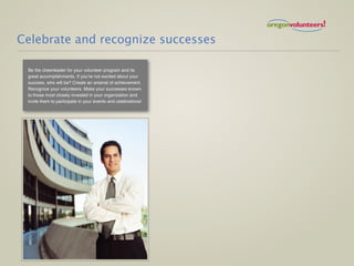 Celebrate and recognize successes

 Be the cheerleader for your volunteer program and its
 great accomplishments. If you’re not excited about your
 success, who will be? Create an arsenal of achievement.
 Recognize your volunteers. Make your successes known
 to those most closely invested in your organization and
 invite them to participate in your events and celebrations!
 