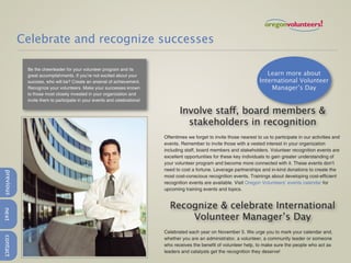 Celebrate and recognize successes

            Be the cheerleader for your volunteer program and its
            great accomplishments. If you’re not excited about your                                                         Learn more about
            success, who will be? Create an arsenal of achievement.                                                      International Volunteer
            Recognize your volunteers. Make your successes known                                                             Manager’s Day
            to those most closely invested in your organization and
            invite them to participate in your events and celebrations!

                                                                                 Involve staff, board members &
                                                                                   stakeholders in recognition
                                                                          Oftentimes we forget to invite those nearest to us to participate in our activities and
                                                                          events. Remember to invite those with a vested interest in your organization
                                                                          including staff, board members and stakeholders. Volunteer recognition events are
                                                                          excellent opportunities for these key individuals to gain greater understanding of
                                                                          your volunteer program and become more connected with it. These events don’t
                                                                          need to cost a fortune. Leverage partnerships and in-kind donations to create the
previous




                                                                          most cost-conscious recognition events. Trainings about developing cost-efficient
                                                                          recognition events are available. Visit Oregon Volunteers’ events calendar for
                                                                          upcoming training events and topics.


                                                                            Recognize & celebrate International
next




                                                                                Volunteer Manager’s Day
                                                                          Celebrated each year on November 5. We urge you to mark your calendar and,
contact




                                                                          whether you are an administrator, a volunteer, a community leader or someone
                                                                          who receives the benefit of volunteer help, to make sure the people who act as
                                                                          leaders and catalysts get the recognition they deserve!
 