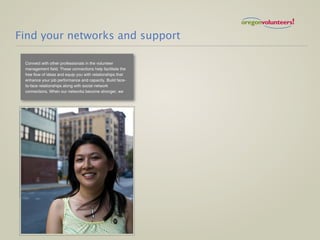 Find your networks and support

 Connect with other professionals in the volunteer
 management field. These connections help facilitate the
 free flow of ideas and equip you with relationships that
 enhance your job performance and capacity. Build face-
 to-face relationships along with social network
 connections. When our networks become stronger, we
 