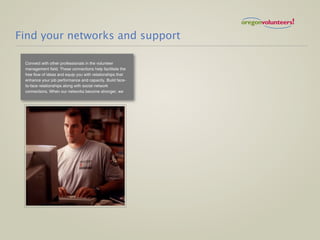 Find your networks and support

 Connect with other professionals in the volunteer
 management field. These connections help facilitate the
 free flow of ideas and equip you with relationships that
 enhance your job performance and capacity. Build face-
 to-face relationships along with social network
 connections. When our networks become stronger, we
 