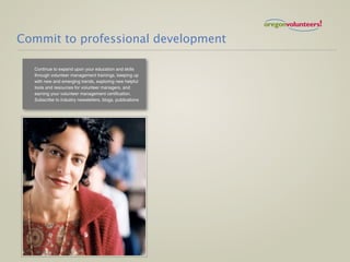 Commit to professional development

  Continue to expand upon your education and skills
  through volunteer management trainings, keeping up
  with new and emerging trends, exploring new helpful
  tools and resources for volunteer managers, and
  earning your volunteer management certification.
  Subscribe to industry newsletters, blogs, publications
 