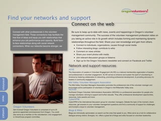 Find your networks and support
                                                                              Connect on the web
            Connect with other professionals in the volunteer                 Be sure to keep up-to-date with news, events and happenings in Oregon’s volunteer
            management field. These connections help facilitate the           management community. The success of the volunteer management profession relies on
            free flow of ideas and equip you with relationships that
                                                                              you taking an active role in its growth which includes forming and maintaining dynamic
            enhance your job performance and capacity. Build face-
                                                                              relationships throughout the field. Share your own knowledge and gain from others.
            to-face relationships along with social network
            connections. When our networks become stronger, we                   •   Connect to individuals, organizations, causes through social media
                                                                                 •   Follow interesting blogs; contribute to wikis
                                                                                 •   Comment on news articles
                                                                                 •   Share your event photos with media
                                                                                 •   Join relevant discussion groups or listservs
                                                                                 •   Sign up for the Oregon Volunteers newsletter and connect on Facebook and Twitter

                                                                           Network and support resources
                                                                           Al!VE
                                                                           The Association of Leaders in Volunteer Engagement (ALIVE) is a national membership organization of leaders
                                                                           and professionals in volunteer engagement. AL!VE serves to enhance and sustain the spirit of volunteering in
                                                                           America by fostering collaboration & networking, promoting professional development, & providing advocacy for
previous




                                                                           leaders in community engagement.
                                                                           Mid Valley Volunteer Managers Association
                                                                           The Mid-Valley Volunteer Managers Association promotes the professional role of the volunteer manager and
                                                                           encourages active participation of volunteers in Oregon’s mid-Willamette Valley area.
                                                                           NOVAA
                                                                           Northwest Oregon Volunteer Administrators Association (NOVAA) is a professional association for people who
                                                                           manage volunteers--striving to support and further educate. They offer professional development opportunities,
next




                                                                           resources, tools awards and more.
                                                                           CyberVPM
                                                                           CyberVPM is the international discussion group for volunteer managers. Debate the topic of the moment, share
                                                                           resources, get answers to your volunteer management questions and find a community of support for challenges
            Oregon Volunteers                                              and triumphs unique to volunteer management.
contact




            Get involved! Oregon Volunteers is comprised of up to 25       Blogs & Wikis
            governor-appointed commissioners from Oregon. You could
                                                                           Blogs are intrinsically opinionated, so search out the ones that speak to you. Wikis serve as a hub for collaborative
            also serve as a member on the volunteerism, civic engagement
                                                                           dialogue among visitors. Energize, Inc. offers a great list of blogs and wikis focused on volunteer leadership.
            or AmeriCorps program committee.
 