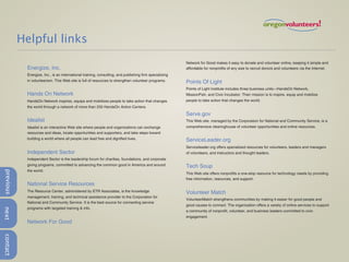 Helpful links
                                                                                                         Network for Good makes it easy to donate and volunteer online, keeping it simple and
            Energize, Inc.                                                                               affordable for nonprofits of any size to recruit donors and volunteers via the Internet.
            Energize, Inc., is an international training, consulting, and publishing firm specializing
            in volunteerism. This Web site is full of resources to strengthen volunteer programs.        Points Of Light
                                                                                                         Points of Light Institute includes three business units—HandsOn Network,
            Hands On Network                                                                             MissionFish, and Civic Incubator. Their mission is to inspire, equip and mobilize
            HandsOn Network inspires, equips and mobilizes people to take action that changes            people to take action that changes the world.
            the world through a network of more than 250 HandsOn Action Centers.

                                                                                                         Serve.gov
            Idealist                                                                                     This Web site, managed by the Corporation for National and Community Service, is a
            Idealist is an interactive Web site where people and organizations can exchange              comprehensive clearinghouse of volunteer opportunities and online resources.
            resources and ideas, locate opportunities and supporters, and take steps toward
            building a world where all people can lead free and dignified lives.                         ServiceLeader.org
                                                                                                         Serviceleader.org offers specialized resources for volunteers, leaders and managers
            Independent Sector                                                                           of volunteers, and instructors and thought leaders.
            Independent Sector is the leadership forum for charities, foundations, and corporate
            giving programs, committed to advancing the common good in America and around                Tech Soup
            the world.
previous




                                                                                                         This Web site offers nonprofits a one-stop resource for technology needs by providing
                                                                                                         free information, resources, and support.
            National Service Resources
            The Resource Center, administered by ETR Associates, is the knowledge                        Volunteer Match
            management, training, and technical assistance provider to the Corporation for
                                                                                                         VolunteerMatch strengthens communities by making it easier for good people and
            National and Community Service. It is the best source for connecting service
                                                                                                         good causes to connect. The organization offers a variety of online services to support
            programs with targeted training & info.
next




                                                                                                         a community of nonprofit, volunteer, and business leaders committed to civic
                                                                                                         engagement.
            Network For Good
contact
 