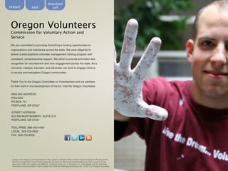 download
restart                 exit                 pdf




 Oregon Volunteers
 Commission for Voluntary Action and
 Service
 We are committed to providing AmeriCorps funding opportunities to
 organizations and individuals across the state. We work diligently to
 deliver a best-practices volunteer management training program with
 consistent, comprehensive support. We strive to provide promotion and
 recognition for volunteerism and civic engagement across the state. As a
 convener, catalyst, educator, and advocate, we work to engage citizens
 in service and strengthen Oregon communities.


 Thank You to the Oregon Committee on Volunteerism and our partners
 for their work in the development of this kit. Visit the Oregon Volunteers


 MAILING ADDRESS
 PSU/CSC
 PO BOX 751
 PORTLAND, OR 97207

 STREET ADDRESS
 633 SW MONTGOMERY, SUITE 210
 PORTLAND, OR 97201

 TOLL-FREE 888-353-4483
 LOCAL 503-725-5903
 FAX 503-725-8335




  Oregon Volunteers is not responsible for the content contained within outside resources listed in this document.
  We have thoughtfully chosen these resources as ones we feel would benefit readers but their inclusion in this
  document does not suggest any affiliation. A special thank you to Energize, Inc. and Idealist.com for providing
  information and resources to help develop this Volunteer Managers Advocacy Kit. © 2011 by Oregon Volunteers
 