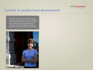 Commit to professional development

  Continue to expand upon your education and skills
  through volunteer management trainings, keeping up
  with new and emerging trends, exploring new helpful
  tools and resources for volunteer managers, and
  earning your volunteer management certification.
  Subscribe to industry newsletters, blogs, publications
 