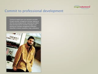 Commit to professional development

  Continue to expand upon your education and skills
  through volunteer management trainings, keeping up
  with new and emerging trends, exploring new helpful
  tools and resources for volunteer managers, and
  earning your volunteer management certification.
  Subscribe to industry newsletters, blogs, publications
 