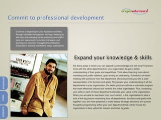 Commit to professional development

             Continue to expand upon your education and skills
             through volunteer management trainings, keeping up
             with new and emerging trends, exploring new helpful
             tools and resources for volunteer managers, and
             earning your volunteer management certification.
             Subscribe to industry newsletters, blogs, publications




                                                                       Expand your knowledge & skills
                                                                      Are there areas in which you can expand your knowledge and skill level? Connect
                                                                      more with the other departments in your organization to gain a better
                                                                      understanding of their goals and capabilities. Think about learning more about
                                                                      marketing and public relations, grant writing or fundraising. Schedule a sit-down
previous




                                                                      meeting with someone from that department who can provide you with a solid
                                                                      representation of its function and goals. The greater your understanding of all the
                                                                      departments in your organization, the better you can cultivate a volunteer program
                                                                      that most effectively utilizes and benefits the entire organization. Plus, increasing
                                                                      your skills in each of these departments elevates your value to the organization.
                                                                      When you are able to step back from your function in the organization to take a
next




                                                                      look at the big picture--examining how all departments, functions and goals work
                                                                      together--you are more prepared to make deeply strategic decisions and pursue
                                                                      thoughtful programming within your own department that further moves the
                                                                      organization to best uphold its mission and meet its goals.
contact
 