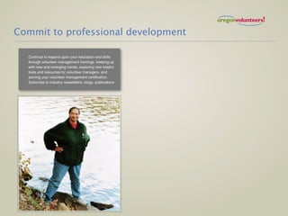 Commit to professional development

  Continue to expand upon your education and skills
  through volunteer management trainings, keeping up
  with new and emerging trends, exploring new helpful
  tools and resources for volunteer managers, and
  earning your volunteer management certification.
  Subscribe to industry newsletters, blogs, publications
 