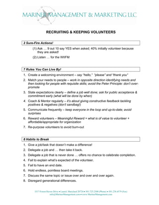 RECRUITING & KEEPING VOLUNTEERS

2 Sure-Fire Actions!
       (1) Ask … 9 out 10 say YES when asked; 40% initially volunteer because
           they are asked!
       (2) Listen … for the WIIFM


7 Rules You Can Live By!
1. Create a welcoming environment – say “hello,” “please” and “thank you”
2. Match your needs to people – work in opposite direction identifying needs and
   then looking for people with requisite skills; avoid the Peter Principle: don’t over-
   promote
3. State expectations clearly – define a job well done; ask for public acceptance &
   commitment early (what will be done by when)
4. Coach & Mentor regularly – it’s about giving constructive feedback tackling
   positives & negatives (don’t sandbag!)
5. Communicate frequently – keep everyone in the loop and up-to-date; avoid
   surprises
6. Reward volunteers – Meaningful Reward = what is of value to volunteer +
   affordable/appropriate for organization
7. Re-purpose volunteers to avoid burn-out


8 Habits to Break
1. Give a job/task that doesn’t make a difference!
2. Delegate a job and … then take it back.
3. Delegate a job that is never done … offers no chance to celebrate completion.
4. Fail to explain what’s expected of the volunteer.
5. Fail to have an end date.
6. Hold endless, pointless board meetings.
7. Discuss the same topic or issue over and over and over again.
8. Disregard generational differences.


        3517 Forest Haven Drive • Laurel, Maryland 20724 • 301.725.2508 (Phone) • 301.238.4579 (Fax)
                       info@MarinerManagement.com • www.MarinerManagement.com
 