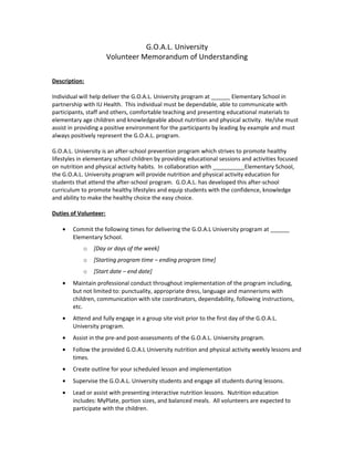 G.O.A.L. University
Volunteer Memorandum of Understanding
Description:
Individual will help deliver the G.O.A.L. University program at ______ Elementary School in
partnership with IU Health. This individual must be dependable, able to communicate with
participants, staff and others, comfortable teaching and presenting educational materials to
elementary age children and knowledgeable about nutrition and physical activity. He/she must
assist in providing a positive environment for the participants by leading by example and must
always positively represent the G.O.A.L. program.
G.O.A.L. University is an after-school prevention program which strives to promote healthy
lifestyles in elementary school children by providing educational sessions and activities focused
on nutrition and physical activity habits. In collaboration with __________Elementary School,
the G.O.A.L. University program will provide nutrition and physical activity education for
students that attend the after-school program. G.O.A.L. has developed this after-school
curriculum to promote healthy lifestyles and equip students with the confidence, knowledge
and ability to make the healthy choice the easy choice.
Duties of Volunteer:
• Commit the following times for delivering the G.O.A.L University program at ______
Elementary School.
o [Day or days of the week]
o [Starting program time – ending program time]
o [Start date – end date]
• Maintain professional conduct throughout implementation of the program including,
but not limited to: punctuality, appropriate dress, language and mannerisms with
children, communication with site coordinators, dependability, following instructions,
etc.
• Attend and fully engage in a group site visit prior to the first day of the G.O.A.L.
University program.
• Assist in the pre-and post-assessments of the G.O.A.L. University program.
• Follow the provided G.O.A.L University nutrition and physical activity weekly lessons and
times.
• Create outline for your scheduled lesson and implementation
• Supervise the G.O.A.L. University students and engage all students during lessons.
• Lead or assist with presenting interactive nutrition lessons. Nutrition education
includes: MyPlate, portion sizes, and balanced meals. All volunteers are expected to
participate with the children.
 