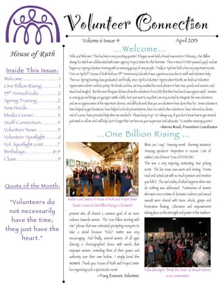 Volunteer Connection
Volume 6 Issue 4 April 2013
Inside This Issue:
Welcome............................1
One Billion Rising..……….1
35th
Annual Gala……........2
Spring Training…..….......2
New Needs………….…….3
Media Corner…………….3
Staff Connection……..…4
Volunteer News…………..5
Volunteer Spotlight……...6
Vol. Spotlight cont...........7
Birthdays………………8-9
Close……………………...9
Quote of the Month:
“Volunteers do
not necessarily
have the time;
they just have the
heart.”
Hello and Welcome! This has been a very exciting quarter! It began as we held a brand new event in February, One Billion
Rising, for which we collaborated with sister agency Project Sister for the first time. Then in March VAWA passed (yay!) and we
began our Spring volunteer training with an amazing group of new people. Finally in April we held a few very important events.
First, on April 6th
, House of Ruth held our 35th
Anniversary Gala which was a great success due to staff and volunteer help.
Then our Spring training class graduated, and finally, since April is Volunteer Appreciation Month, we held our Volunteer
Appreciation dinner and tea party! We drank iced tea, ate tiny sandwiches, took photos in hats, ties, pearls and scarves, and
mixed and mingled. But the main thing we did was show the volunteers from 2012 that their hard work was appreciated. Summer
is coming up and things are going to settle a little, but I just want to say that I am very excited to integrate the new volunteers
and am so appreciative of the important, diverse, and difficult work that you as volunteers have done thus far. Some volunteers
have helped us get donations, have helped us book presentations, have recruited other volunteers, have referred us clients,
and of course, have provided help when we needed it. Please keep it up! As I always say, If you don’t know how to get started,
just email or call me and I will help; don’t forget that I am here as your supervisor and advocate. To another amazing quarter!
–Marina Wood, Prevention Coordinator
– Marina Wood, Prevention Coordinator
…One Billion Rising …
…Welcome…
What can I say? Amazing event! Alarming statistics!
Amazing speakers! Inspiration in excess! Lots of
smiles! Lots of tears! Tons of DANCING!
This was a very inspiring, motivating, tear jerking
event. The live music was warm and inviting. Poems
read and acted out with so much passion and emotion
you felt it. The sad reality of what happens when men
do nothing was addressed. Testimonies of women
who were once victims of domestic violence and sexual
assault were shared with tears, shock, gasps and
frustration flowing. Liberation and empowerment
taking placeas thestrength and power in the numbers
Ruthie’s and Sisters of House of Ruth and Project Sister
bustin’ a moveat One Billion Rising in Claremont!
present who all shared a common goal of no more
violence towards women. The “one billion starting with
one” phrase that was reiterated prompting everyone to
take a stand because “YOU” matter was very
encouraging. And finally, several women, of all ages
dancing a choreographed dance with words that
empower women, reminding them of their power and
authority over their own bodies. I simply loved this
moment. Thank you, House of Ruth and Project Sister
for organizing such a spectacular event.
–Tracy Evanson, Volunteer
Folks dancing to “Break theChain” of Sexual Violence
in our communities!
 