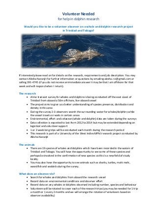 Volunteer Needed
                                 for help in dolphin research

    Would you like to be a volunteer observer on a whale and dolphin research project
                                 in Trinidad and Tobago?




If interested please read on for details on the research, requirements and job description. You may
contact Alësha Naranjit for further information or questions by emailing alesha.r.n@gmail.com or
calling 391-4745 (if you do not receive an immediate answer it may be that I am offshore for that
week and will respond when I return).

The research
       A line transect survey for whales and dolphins is being conducted off the east coast of
        Trinidad from aboard a 50m offshore, live-aboard vessel
       The project aims to give us a better understanding of species presence, distribution and
        density in this area
       During the survey 2-3 observers search the surrounding water for whales/dolphins while
        the vessel travels or waits in certain areas
       Environmental, effort and cetacean (whale and dolphin) data are taken during the surveys
       Data collection is expected to last from 2012 to 2014 but may be extended depending on
        logistical and volunteer support
       1 or 2 week long trips will be conducted each month during the research period
       This research is part of a University of the West Indies MPhil research project conducted by
        Alësha Naranjit

The animals
       There are 19 species of whales and dolphins which have been recorded in the waters of
        Trinidad and Tobago. You will have the opportunity to see some of these species and
        perhaps be involved in the confirmation of new species as this is a new field of study
        locally.
       You may also have the opportunity to see animals such as sharks, turtles, mahi mahi,
        swordfish and seabirds during the survey.

What does an observer do?
         Search for whales and dolphins from aboard the research vessel
         Record data on environmental conditions and observer effort
         Record data on any whales or dolphins observed including number, species and behaviour
         Volunteers will be rotated to cover each of the research trips (you may be needed for 1 trip
          a month or 1 every 2 months and we will arrange the rotation of volunteers based on
          observer availability)
 