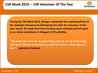 CSR Week 2019 – CSR Volunteer Of The Year
Powered by CSR “Making an Impact”
During the CSR Week 2019, Newgen celebrated the inspiring efforts of
Mr. Satendra Srivastava by felicitating him with the volunteer of the
year award. He made time from his busy work schedule and emerged
as an active contributor in Newgen’s CSR activities.
“Not every one of us can do great things, but we can do small things
with great effort & enthusiasm to make this world a better place to
live.” – Satendra Srivastava
 