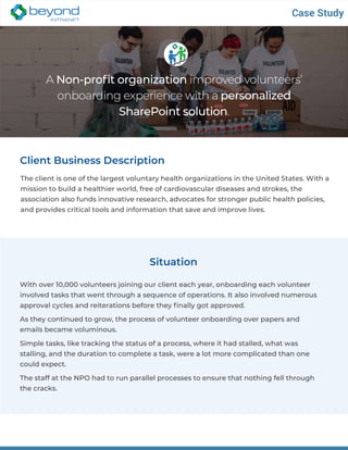 A Non-profit organization improved volunteers’
onboarding experience with a personalized
SharePoint solution.
Client Business Description
The client is one of the largest voluntary health organizations in the United States. With a
mission to build a healthier world, free of cardiovascular diseases and strokes, the
association also funds innovative research, advocates for stronger public health policies,
and provides critical tools and information that save and improve lives.
Case Study
Situation
With over 10,000 volunteers joining our client each year, onboarding each volunteer
involved tasks that went through a sequence of operations. It also involved numerous
approval cycles and reiterations before they finally got approved.
As they continued to grow, the process of volunteer onboarding over papers and
emails became voluminous.
Simple tasks, like tracking the status of a process, where it had stalled, what was
stalling, and the duration to complete a task, were a lot more complicated than one
could expect.
The staff at the NPO had to run parallel processes to ensure that nothing fell through
the cracks.
 