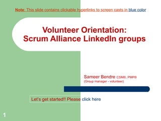Volunteer Orientation: Scrum Alliance LinkedIn groups Sameer Bendre  CSM®, PMP® (Group manager - volunteer) Let’s get started!! Please   click here Note : This slide contains clickable hyperlinks to screen casts in  blue color 