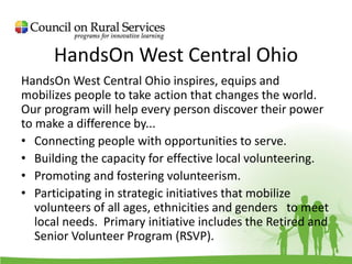HandsOn West Central Ohio
HandsOn West Central Ohio inspires, equips and
mobilizes people to take action that changes the world.
Our program will help every person discover their power
to make a difference by...
• Connecting people with opportunities to serve.
• Building the capacity for effective local volunteering.
• Promoting and fostering volunteerism.
• Participating in strategic initiatives that mobilize
volunteers of all ages, ethnicities and genders to meet
local needs. Primary initiative includes the Retired and
Senior Volunteer Program (RSVP).
 