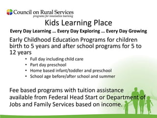 Kids Learning Place
Every Day Learning … Every Day Exploring … Every Day Growing
Early Childhood Education Programs for children
birth to 5 years and after school programs for 5 to
12 years
• Full day including child care
• Part day preschool
• Home based infant/toddler and preschool
• School age before/after school and summer
Fee based programs with tuition assistance
available from Federal Head Start or Department of
Jobs and Family Services based on income.
 