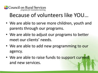 Because of volunteers like YOU…
• We are able to serve more children, youth and
parents through our programs.
• We are able to adjust our programs to better
meet our clients’ needs.
• We are able to add new programming to our
agency.
• We are able to raise funds to support current
and new services.
 