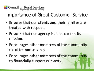 Importance of Great Customer Service
• Ensures that our clients and their families are
treated with respect.
• Ensures that our agency is able to meet its
mission.
• Encourages other members of the community
to utilize our services.
• Encourages other members of the community
to financially support our work.
 