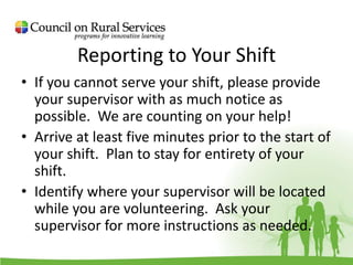 Reporting to Your Shift
• If you cannot serve your shift, please provide
your supervisor with as much notice as
possible. We are counting on your help!
• Arrive at least five minutes prior to the start of
your shift. Plan to stay for entirety of your
shift.
• Identify where your supervisor will be located
while you are volunteering. Ask your
supervisor for more instructions as needed.
 
